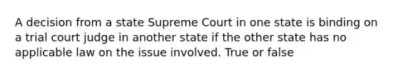 A decision from a state Supreme Court in one state is binding on a trial court judge in another state if the other state has no applicable law on the issue involved. True or false