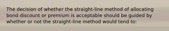 The decision of whether the straight-line method of allocating bond discount or premium is acceptable should be guided by whether or not the straight-line method would tend to: