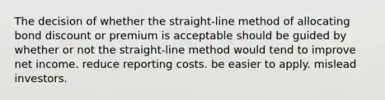 The decision of whether the straight-line method of allocating bond discount or premium is acceptable should be guided by whether or not the straight-line method would tend to improve net income. reduce reporting costs. be easier to apply. mislead investors.