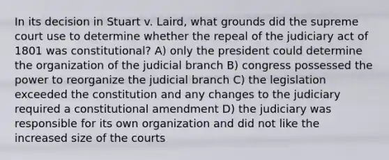 In its decision in Stuart v. Laird, what grounds did the supreme court use to determine whether the repeal of the judiciary act of 1801 was constitutional? A) only the president could determine the organization of the judicial branch B) congress possessed the power to reorganize the judicial branch C) the legislation exceeded the constitution and any changes to the judiciary required a constitutional amendment D) the judiciary was responsible for its own organization and did not like the increased size of the courts