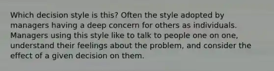 Which decision style is this? Often the style adopted by managers having a deep concern for others as individuals. Managers using this style like to talk to people one on one, understand their feelings about the problem, and consider the effect of a given decision on them.