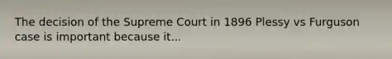 The decision of the Supreme Court in 1896 Plessy vs Furguson case is important because it...