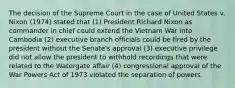 The decision of the Supreme Court in the case of United States v. Nixon (1974) stated that (1) President Richard Nixon as commander in chief could extend the Vietnam War into Cambodia (2) executive branch officials could be fired by the president without the Senate's approval (3) executive privilege did not allow the president to withhold recordings that were related to the Watergate affair (4) congressional approval of the War Powers Act of 1973 violated the separation of powers