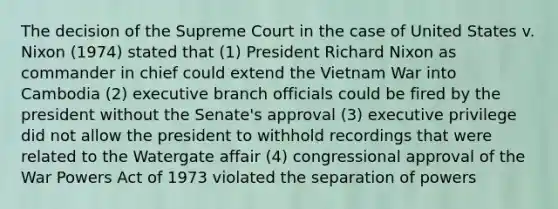 The decision of the Supreme Court in the case of United States v. Nixon (1974) stated that (1) President Richard Nixon as commander in chief could extend the Vietnam War into Cambodia (2) executive branch officials could be fired by the president without the Senate's approval (3) executive privilege did not allow the president to withhold recordings that were related to the Watergate affair (4) congressional approval of the War Powers Act of 1973 violated the separation of powers