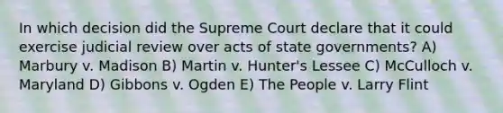 In which decision did the Supreme Court declare that it could exercise judicial review over acts of state governments? A) Marbury v. Madison B) Martin v. Hunter's Lessee C) McCulloch v. Maryland D) Gibbons v. Ogden E) The People v. Larry Flint