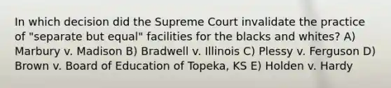 In which decision did the Supreme Court invalidate the practice of "separate but equal" facilities for the blacks and whites? A) Marbury v. Madison B) Bradwell v. Illinois C) Plessy v. Ferguson D) Brown v. Board of Education of Topeka, KS E) Holden v. Hardy