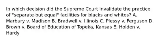 In which decision did the Supreme Court invalidate the practice of "separate but equal" facilities for blacks and whites? A. Marbury v. Madison B. Bradwell v. Illinois C. Plessy v. Ferguson D. Brown v. Board of Education of Topeka, Kansas E. Holden v. Hardy