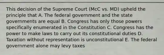 This decision of the Supreme Court (McC vs. MD) upheld the principle that A. The federal government and the state governments are equal B. Congress has only those powers specifically enumerated in the Constitution C. Congress has the power to make laws to carry out its constitutional duties D. Taxation without representation is unconstitutional E. The federal government alone may levy taxes