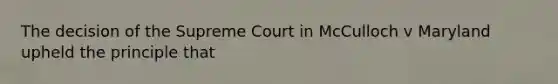 The decision of the Supreme Court in McCulloch v Maryland upheld the principle that