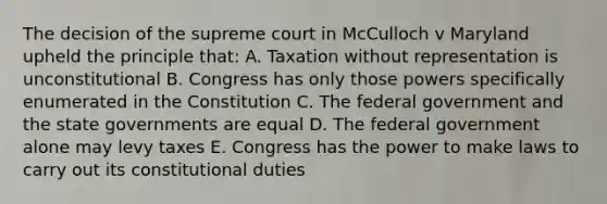 The decision of the supreme court in McCulloch v Maryland upheld the principle that: A. Taxation without representation is unconstitutional B. Congress has only those powers specifically enumerated in the Constitution C. The federal government and the state governments are equal D. The federal government alone may levy taxes E. Congress has the power to make laws to carry out its constitutional duties