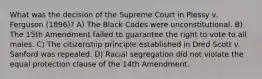 What was the decision of the Supreme Court in Plessy v. Ferguson (1896)? A) The Black Codes were unconstitutional. B) The 15th Amendment failed to guarantee the right to vote to all males. C) The citizenship principle established in Dred Scott v. Sanford was repealed. D) Racial segregation did not violate the equal protection clause of the 14th Amendment.