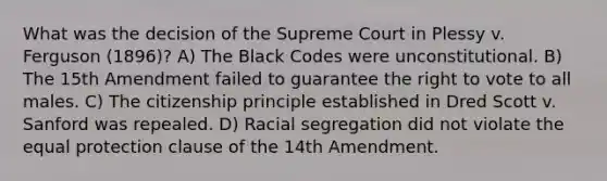 What was the decision of the Supreme Court in Plessy v. Ferguson (1896)? A) The Black Codes were unconstitutional. B) The 15th Amendment failed to guarantee the right to vote to all males. C) The citizenship principle established in Dred Scott v. Sanford was repealed. D) Racial segregation did not violate the equal protection clause of the 14th Amendment.