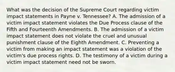 What was the decision of the Supreme Court regarding victim impact statements in Payne v. Tennessee? A. The admission of a victim impact statement violates the Due Process clause of the Fifth and Fourteenth Amendments. B. The admission of a victim impact statement does not violate the cruel and unusual punishment clause of the Eighth Amendment. C. Preventing a victim from making an impact statement was a violation of the victim's due process rights. D. The testimony of a victim during a victim impact statement need not be sworn.