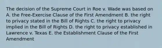 The decision of the Supreme Court in Roe v. Wade was based on A. the Free-Exercise Clause of the First Amendment B. the right to privacy stated in the Bill of Rights C. the right to privacy implied in the Bill of Rights D. the right to privacy established in Lawrence v. Texas E. the Establishment Clause of the First Amendment