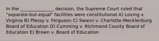 In the _______________ decision, the Supreme Court ruled that "separate-but-equal" facilities were constitutional A) Loving v. Virginia B) Plessy v. Ferguson C) Swann v. Charlotte-Mecklenburg Board of Education D) Cumming v. Richmond County Board of Education E) Brown v. Board of Education