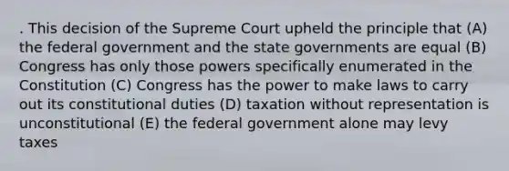 . This decision of the Supreme Court upheld the principle that (A) the federal government and the state governments are equal (B) Congress has only those powers specifically enumerated in the Constitution (C) Congress has the power to make laws to carry out its constitutional duties (D) taxation without representation is unconstitutional (E) the federal government alone may levy taxes