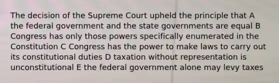 The decision of the Supreme Court upheld the principle that A the federal government and the state governments are equal B Congress has only those powers specifically enumerated in the Constitution C Congress has the power to make laws to carry out its constitutional duties D taxation without representation is unconstitutional E the federal government alone may levy taxes