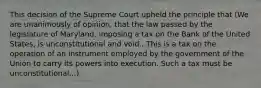 This decision of the Supreme Court upheld the principle that (We are unanimously of opinion, that the law passed by the legislature of Maryland, imposing a tax on the Bank of the United States, is unconstitutional and void...This is a tax on the operation of an instrument employed by the government of the Union to carry its powers into execution. Such a tax must be unconstitutional...)