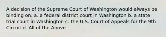 A decision of the Supreme Court of Washington would always be binding on: a. a federal district court in Washington b. a state trial court in Washington c. the U.S. Court of Appeals for the 9th Circuit d. All of the Above