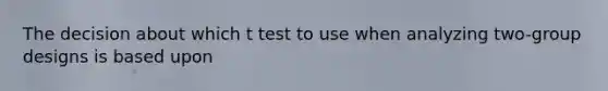 The decision about which t test to use when analyzing two-group designs is based upon