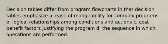 Decision tables differ from program flowcharts in that decision tables emphasize a. ease of mangeability for complex programs b. logical relationships among conditions and actions c. cost benefit factors justifying the program d. the sequence in which operations are performed.