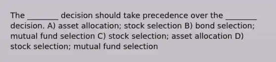 The ________ decision should take precedence over the ________ decision. A) asset allocation; stock selection B) bond selection; mutual fund selection C) stock selection; asset allocation D) stock selection; mutual fund selection