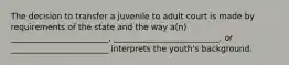 The decision to transfer a juvenile to adult court is made by requirements of the state and the way a(n) ________________________, __________________________, or ________________________ interprets the youth's background.