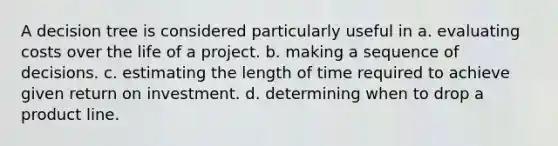 A decision tree is considered particularly useful in a. evaluating costs over the life of a project. b. making a sequence of decisions. c. estimating the length of time required to achieve given return on investment. d. determining when to drop a product line.