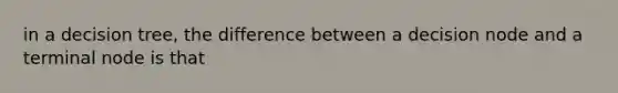 in a decision tree, the difference between a decision node and a terminal node is that