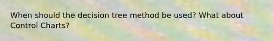 When should the decision tree method be used? What about Control Charts?