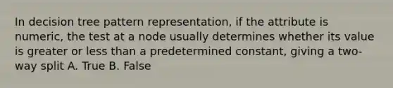 In decision tree pattern representation, if the attribute is numeric, the test at a node usually determines whether its value is greater or less than a predetermined constant, giving a two-way split A. True B. False