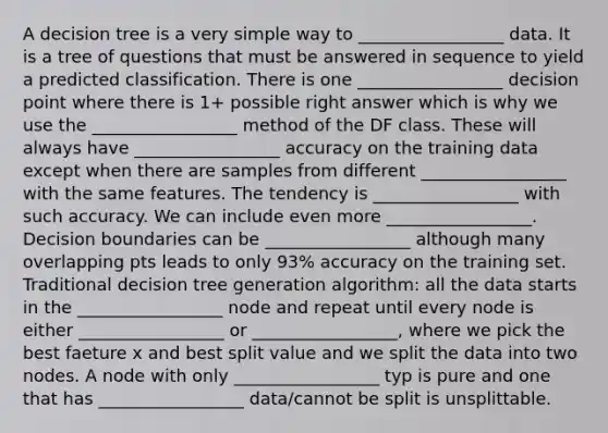 A decision tree is a very simple way to _________________ data. It is a tree of questions that must be answered in sequence to yield a predicted classification. There is one _________________ decision point where there is 1+ possible right answer which is why we use the _________________ method of the DF class. These will always have _________________ accuracy on the training data except when there are samples from different _________________ with the same features. The tendency is _________________ with such accuracy. We can include even more _________________. Decision boundaries can be _________________ although many overlapping pts leads to only 93% accuracy on the training set. Traditional decision tree generation algorithm: all the data starts in the _________________ node and repeat until every node is either _________________ or _________________, where we pick the best faeture x and best split value and we split the data into two nodes. A node with only _________________ typ is pure and one that has _________________ data/cannot be split is unsplittable.