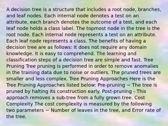 A decision tree is a structure that includes a root node, branches, and leaf nodes. Each internal node denotes a test on an attribute, each branch denotes the outcome of a test, and each leaf node holds a class label. The topmost node in the tree is the root node. Each internal node represents a test on an attribute. Each leaf node represents a class. The benefits of having a decision tree are as follows: It does not require any domain knowledge. It is easy to comprehend. The learning and classification steps of a decision tree are simple and fast. Tree Pruning Tree pruning is performed in order to remove anomalies in the training data due to noise or outliers. The pruned trees are smaller and less complex. Tree Pruning Approaches Here is the Tree Pruning Approaches listed below: Pre-pruning − The tree is pruned by halting its construction early. Post-pruning - This approach removes a sub-tree from a fully grown tree. Cost Complexity The cost complexity is measured by the following two parameters − Number of leaves in the tree, and Error rate of the tree.