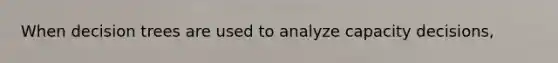 When decision trees are used to analyze capacity decisions,