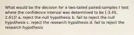 What would be the decision for a two-tailed paired-samples t test where the confidence interval was determined to be [-3.45, 2.61]? a. reject the null hypothesis b. fail to reject the null hypothesis c. reject the research hypothesis d. fail to reject the research hypothesis