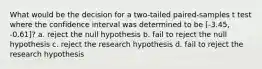 What would be the decision for a two-tailed paired-samples t test where the confidence interval was determined to be [-3.45, -0.61]? a. reject the null hypothesis b. fail to reject the null hypothesis c. reject the research hypothesis d. fail to reject the research hypothesis