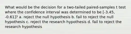 What would be the decision for a two-tailed paired-samples t test where the confidence interval was determined to be [-3.45, -0.61]? a. reject the null hypothesis b. fail to reject the null hypothesis c. reject the research hypothesis d. fail to reject the research hypothesis