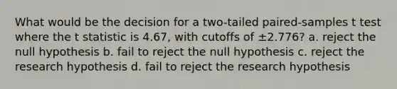 What would be the decision for a two-tailed paired-samples t test where the t statistic is 4.67, with cutoffs of ±2.776? a. reject the null hypothesis b. fail to reject the null hypothesis c. reject the research hypothesis d. fail to reject the research hypothesis