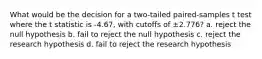 What would be the decision for a two-tailed paired-samples t test where the t statistic is -4.67, with cutoffs of ±2.776? a. reject the null hypothesis b. fail to reject the null hypothesis c. reject the research hypothesis d. fail to reject the research hypothesis