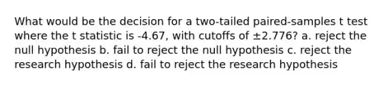 What would be the decision for a two-tailed paired-samples t test where the t statistic is -4.67, with cutoffs of ±2.776? a. reject the null hypothesis b. fail to reject the null hypothesis c. reject the research hypothesis d. fail to reject the research hypothesis