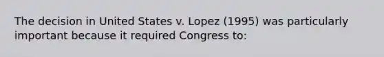 The decision in United States v. Lopez (1995) was particularly important because it required Congress to: