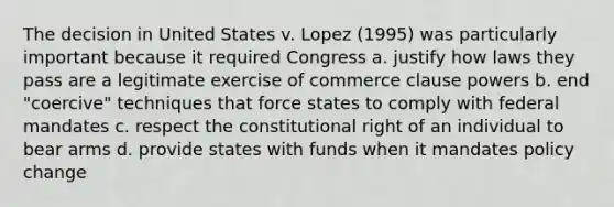 The decision in United States v. Lopez (1995) was particularly important because it required Congress a. justify how laws they pass are a legitimate exercise of commerce clause powers b. end "coercive" techniques that force states to comply with federal mandates c. respect the constitutional right of an individual to bear arms d. provide states with funds when it mandates policy change