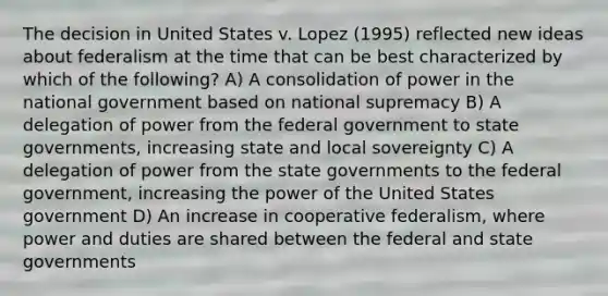 The decision in United States v. Lopez (1995) reflected new ideas about federalism at the time that can be best characterized by which of the following? A) A consolidation of power in the national government based on national supremacy B) A delegation of power from the federal government to state governments, increasing state and local sovereignty C) A delegation of power from the state governments to the federal government, increasing the power of the United States government D) An increase in cooperative federalism, where power and duties are shared between the federal and state governments