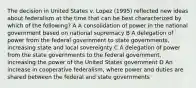 The decision in United States v. Lopez (1995) reflected new ideas about federalism at the time that can be best characterized by which of the following? A A consolidation of power in the national government based on national supremacy B A delegation of power from the federal government to state governments, increasing state and local sovereignty C A delegation of power from the state governments to the federal government, increasing the power of the United States government D An increase in cooperative federalism, where power and duties are shared between the federal and state governments