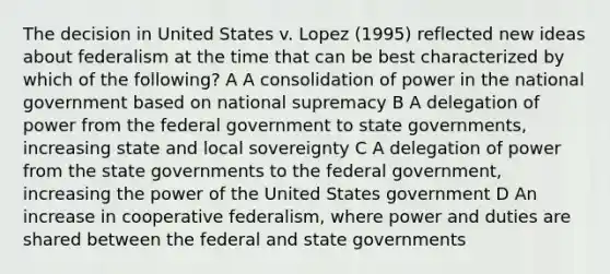 The decision in United States v. Lopez (1995) reflected new ideas about federalism at the time that can be best characterized by which of the following? A A consolidation of power in the national government based on national supremacy B A delegation of power from the federal government to state governments, increasing state and local sovereignty C A delegation of power from the state governments to the federal government, increasing the power of the United States government D An increase in cooperative federalism, where power and duties are shared between the federal and state governments