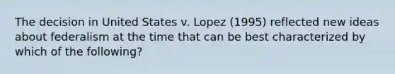 The decision in United States v. Lopez (1995) reflected new ideas about federalism at the time that can be best characterized by which of the following?