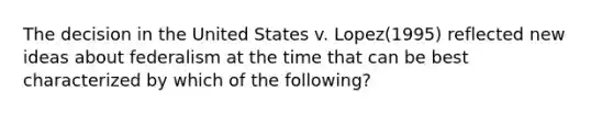 The decision in the United States v. Lopez(1995) reflected new ideas about federalism at the time that can be best characterized by which of the following?