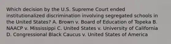 Which decision by the U.S. Supreme Court ended institutionalized discrimination involving segregated schools in the United States? A. Brown v. Board of Education of Topeka B. NAACP v. Mississippi C. United States v. University of California D. Congressional Black Caucus v. United States of America