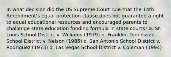 In what decision did the US Supreme Court rule that the 14th Amendment's equal protection clause does not guarantee a right to equal educational resources and encouraged parents to challenge state education funding formula in state courts? a. St. Louis School District v. Williams (1979) b. Franklin, Tennessee School District v. Nelson (1985) c. San Antonio School District v. Rodriguez (1973) d. Las Vegas School District v. Coleman (1994)