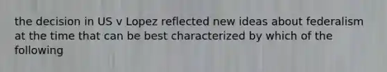 the decision in US v Lopez reflected new ideas about federalism at the time that can be best characterized by which of the following